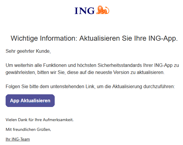 Wichtige Information: Aktualisieren Sie Ihre ING-App.       Sehr geehrter Kunde,     Um weiterhin alle Funktionen und höchsten Sicherheitsstandards Ihrer ING-App zu gewährleisten, bitten wir Sie, diese auf die neueste Version zu aktualisieren.     Folgen Sie bitte dem untenstehenden Link, um die Aktualisierung durchzuführen:   	App Aktualisieren     Vielen Dank für Ihre Aufmerksamkeit. Mit freundlichen Grüßen, Ihr ІNG-Team