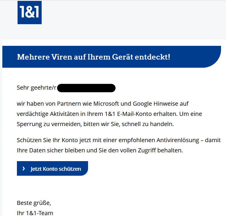 Mehrere Viren auf Ihrem Gerät entdeckt!       	 	   	Sehr geehrte/r XY,  wir haben von Partnern wie Microsoft und Google Hinweise auf verdächtige Aktivitäten in Ihrem 1&1 E-Mail-Konto erhalten. Um eine Sperrung zu vermeiden, bitten wir Sie, schnell zu handeln.  Schützen Sie Ihr Konto jetzt mit einer empfohlenen Antivirenlösung – damit Ihre Daten sicher bleiben und Sie den vollen Zugriff behalten.  ›   Jetzt Konto schützen    Beste grüße,  Ihr 1&1-Team 	