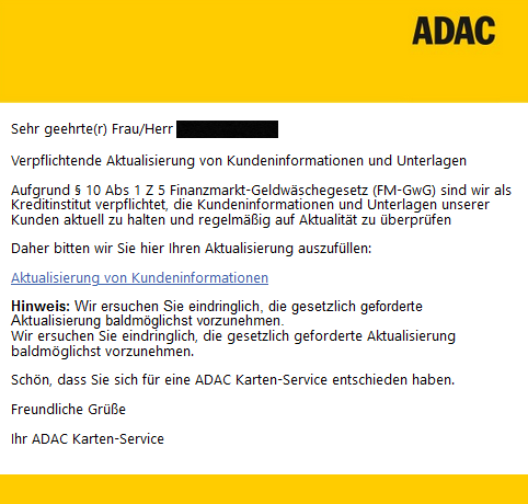 Sehr geehrte(r) Frau/Herr XXXXX  Verpflichtende Aktualisierung von Kundeninformationen und Unterlagen  Aufgrund § 10 Abs 1 Z 5 Finanzmarkt-Geldwäschegesetz (FM-GwG) sind wir als Kreditinstitut verpflichtet, die Kundeninformationen und Unterlagen unserer Kunden aktuell zu halten und regelmäßig auf Aktualität zu überprüfen  Daher bitten wir Sie hier Ihren Aktualisierung auszufüllen:  Aktualisierung von Kundeninformationen Hinweis: Wir ersuchen Sie eindringlich, die gesetzlich geforderte Aktualisierung baldmöglichst vorzunehmen.  Wir ersuchen Sie eindringlich, die gesetzlich geforderte Aktualisierung baldmöglichst vorzunehmen.  Schön, dass Sie sich für eine ADAC Karten-Service entschieden haben.  Freundliche Grüße  Ihr ADAC Karten-Service 