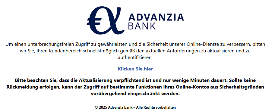 Um einen unterbrechungsfreien Zugriff zu gewährleisten und die Sicherheit unserer Online-Dienste zu verbessern, bitten wir Sie, Ihren Kundenbereich schnellstmöglich gemäß den aktuellen Anforderungen zu aktualisieren und zu authentifizieren. Klicken Sie hier Bitte beachten Sie, dass die Aktualisierung verpflichtend ist und nur wenige Minuten dauert. Sollte keine Rückmeldung erfolgen, kann der Zugriff auf bestimmte Funktionen Ihres Online-Kontos aus Sicherheitsgründen vorübergehend eingeschränkt werden. © 2025 Advanzia bank – Alle Rechte vorbehalten