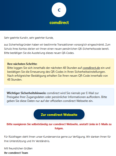 Sehr geehrte Kundin, sehr geehrter Kunde, aus Sicherheitsgründen haben wir bestimmte Transaktionen vorsorglich eingeschränkt. Zum Schutz Ihres Kontos stellen wir Ihnen einen neuen persönlichen QR-Sicherheitscode bereit. Bitte bestätigen Sie die Ausstellung dieses neuen QR-Codes. Ihre nächsten Schritte: Bitte loggen Sie sich innerhalb der nächsten 48 Stunden auf comdirect.de ein und bestätigen Sie die Erneuerung des QR-Codes in Ihren Sicherheitseinstellungen. Nach erfolgreicher Bestätigung erhalten Sie Ihren neuen QR-Code innerhalb von 48 Stunden. Wichtiger Sicherheitshinweis: comdirect wird Sie niemals per E-Mail zur Preisgabe Ihrer Zugangsdaten oder persönlicher Informationen auffordern. Bitte geben Sie diese Daten nur auf der offiziellen comdirect Webseite ein. Zur comdirect Webseite  Bitte navigieren Sie selbstständig zur comdirect Webseite, anstatt Links in E-Mails zu folgen.  Für Rückfragen steht Ihnen unser Kundenservice gerne zur Verfügung. Wir danken Ihnen für Ihre Unterstützung und Ihr Verständnis. Mit freundlichen Grüßen Ihr comdirect Team