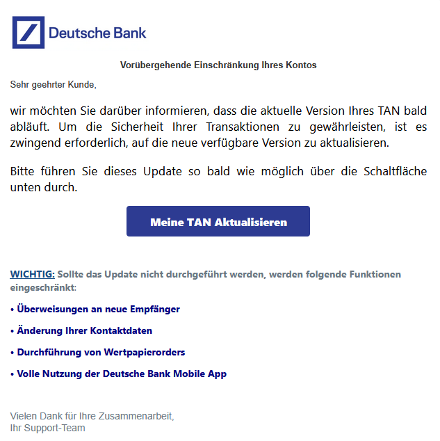 Vorübergehende Einschränkung Ihres Kontos  Sehr geehrter Kunde, wir möchten Sie darüber informieren, dass die aktuelle Version Ihres TAN bald abläuft. Um die Sicherheit Ihrer Transaktionen zu gewährleisten, ist es zwingend erforderlich, auf die neue verfügbare Version zu aktualisieren. Bitte führen Sie dieses Update so bald wie möglich über die Schaltfläche unten durch. Meine TAN Aktualisieren   WICHTIG: Sollte das Update nicht durchgeführt werden, werden folgende Funktionen eingeschränkt: • Überweisungen an neue Empfänger  • Änderung Ihrer Kontaktdaten  • Durchführung von Wertpapierorders  • Volle Nutzung der Deutsche Bank Mobile App   Vielen Dank für Ihre Zusammenarbeit, Ihr Support-Team