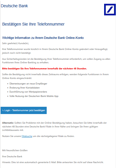 Bestätigen Sie Ihre Telefonnummer   Wichtige Information zu Ihrem Deutsche Bank Online-Konto  Sehr geehrte(r) Kunde(in), Ihre Telefonnummer wurde kürzlich in Ihrem Deutsche Bank Online-Konto geändert oder hinzugefügt, jedoch noch nicht bestätigt. Aus Sicherheitsgründen ist die Bestätigung Ihrer Telefonnummer erforderlich, um vollen Zugang zu allen Funktionen Ihres Online-Banking zu erhalten. Bitte bestätigen Sie Ihre Telefonnummer innerhalb der nächsten 48 Stunden. Sollte die Bestätigung nicht innerhalb dieses Zeitraums erfolgen, werden folgende Funktionen in Ihrem Online-Konto eingeschränkt: •	Überweisungen an neue Empfänger •	Änderung Ihrer Kontaktdaten •	Durchführung von Wertpapierorders •	Volle Nutzung der Deutschen Bank Mobile App  ↳ Login - Telefonnummer jetzt bestätigen    Alternativ: Sollten Sie Probleme mit der Online-Bestätigung haben, besuchen Sie bitte innerhalb der nächsten 48 Stunden eine Deutsche Bank Filiale in Ihrer Nähe und bringen Sie Ihren gültigen Lichtbildausweis mit. Nutzen Sie unsere Filialsuche um die nächstgelegene Filiale zu finden.   Mit freundlichen Grüßen Ihre Deutsche Bank Hinweis: Dies ist eine automatisch generierte E-Mail. Bitte antworten Sie nicht auf diese Nachricht.