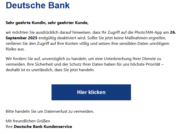 Sehr geehrte Kundin, sehr geehrter Kunde, wir möchten Sie ausdrücklich darauf hinweisen, dass Ihr Zugriff auf die PhotoTAN-App am 26. September 2025 endgültig deaktiviert wird. Sollte Sie jetzt keine Maßnahmen ergreifen, verlieren Sie den Zugriff auf Ihre Konten völlig und setzen Ihre sensiblen Daten unnötigem Risiko aus. Wir fordern Sie auf, unverzüglich zu handeln, um eine Unterbrechung Ihrer Dienste zu vermeiden. Ihre Sicherheit und der Schutz Ihrer Daten haben für uns höchste Priorität – deshalb ist es unerlässlich, dass Sie jetzt handeln.   Hier klicken     Bitte handeln Sie um Datenverlust zu vermeiden. Mit freundlichen Grüßen Ihre Deutsche Bank Kundenservice