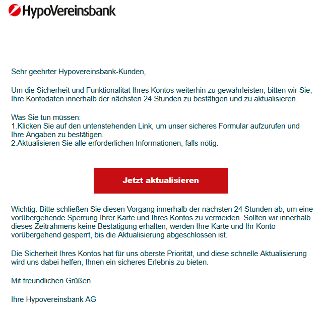 Sehr geehrter Hypovereinsbank-Kunden,   Um die Sicherheit und Funktionalität Ihres Kontos weiterhin zu gewährleisten, bitten wir Sie, Ihre Kontodaten innerhalb der nächsten 24 Stunden zu bestätigen und zu aktualisieren.   Was Sie tun müssen: 1.Klicken Sie auf den untenstehenden Link, um unser sicheres Formular aufzurufen und Ihre Angaben zu bestätigen. 2.Aktualisieren Sie alle erforderlichen Informationen, falls nötig.     Jetzt aktualisieren   ‍Wichtig: Bitte schließen Sie diesen Vorgang innerhalb der nächsten 24 Stunden ab, um eine vorübergehende Sperrung Ihrer Karte und Ihres Kontos zu vermeiden. Sollten wir innerhalb dieses Zeitrahmens keine Bestätigung erhalten, werden Ihre Karte und Ihr Konto vorübergehend gesperrt, bis die Aktualisierung abgeschlossen ist.  ‍Die Sicherheit Ihres Kontos hat für uns oberste Priorität, und diese schnelle Aktualisierung wird uns dabei helfen, Ihnen ein sicheres Erlebnis zu bieten.   Mit freundlichen Grüßen   Ihre Hypovereinsbank AG
