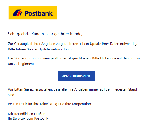 Screenshot einer Email mit Logo der "Postbank" und Text"07. November 2025: Vermeintliches Update der Kundendaten, um Postbank-Konto aktiv zu halten Thema/Betreff: Kundinnen und Kunden werden aufgefordert, ein "Update ihrer Daten" durchzuführen, angeblich um die Genauigkeit der Angaben zu gewährleisten und das Konto aktiv zu halten. Der heutige Betrugsversuch wird unter dem Betreff "Hinweis: Nur kurz: Konto aktiv halten - schnell & einfach" versendet. Typischerweise werden in solchen Mails Dringlichkeiten und Handlungsbedarf betont, ohne eine direkte Kontosperrung anzudrohen. Ziel ist es, die Kundschaft durch eine seriös wirkende Darstellung zum Klicken auf ein eingebetteten Link zu bewegen. Auffällig ist die Formulierung, dass der Vorgang "in nur wenigen Minuten abgeschlossen" sei, sowie der Button "Jetzt aktualisieren" Anzeichen für Phishing: unseriöse Absendeadresse, unpersönliche Anrede ("Sehr geehrte Kundin, sehr geehrter Kunde"), Link in der Mail. Wir raten Ihnen, die Aufforderung zu ignorieren und Betrugsversuche unbeantwortet in den Spam-Ordner zu verschieben, um Ihre persönlichen Daten zu schützen. Falls Sie ein Postbank-Konto haben, raten wir Ihnen, auf den offiziellen Seiten oder in der App zu überprüfen, ob Sie dort ähnliche Aufforderungen finden."