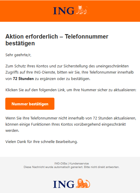 Aktion erforderlich – Telefonnummer bestätigen Sehr geehrte/r, Zum Schutz Ihres Kontos und zur Sicherstellung des uneingeschränkten Zugriffs auf Ihre ІNG-Dienste, bitten wir Sie, Ihre Telefonnummer innerhalb von 72 Stunden zu ergänzen oder zu bestätigen. Klicken Sie auf den folgenden Link, um Ihre Nummer sicher zu aktualisieren: Nummer bestätigen Wenn Sie Ihre Telefonnummer nicht innerhalb von 72 Stunden aktualisieren, können einige Funktionen Ihres Kontos vorübergehend eingeschränkt werden. Vielen Dank für Ihre schnelle Bearbeitung.