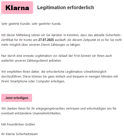  KIаrnа Legitimation erforderlich  Sehr geehrte Kundin, sehr geehrter Kunde,  mit dieser Mitteilung setzen wir Sie darüber in Kenntnis, dass das aktuelle Siсհеrhеits-Zеrtifikat für Ihr Konto am 27.07.2025 ausläuft. Ab diesem Zeitpunkt ist es für Sie nicht mehr möglich über unseren Dienst Zahlungen zu tätigen.  Nur durch eine erneute Legitimation vor Ablauf der Frist können wir Ihnen auch weiterhin unseren Zahlungsdienst anbieten.  Wir empfehlen Ihnen daher, die erforderliche Legitimation schnellstmöglich durchzuführen. Diese können Sie ganz einfach und bequem in wenigen Minuten mit Ihrem Smartphone oder Computer erledigen.  Jetzt erledigen  Wir danken Ihnen für Ihr entgegengebrachtes Vertrauen und entschuldigen uns für eventuell entstandene Unannehmlichkeiten.  Mit freundlichen Grüßen  Ihr Klarna Sicherheitsteam