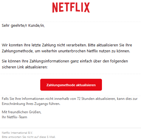 Sehr geehrte/r Kunde/in,   Wir konnten Ihre letzte Zahlung nicht verarbeiten. Bitte aktualisieren Sie Ihre Zahlungsmethode, um weiterhin ununterbrochen Netflix nutzen zu können.  Sie können Ihre Zahlungsinformationen ganz einfach über den folgenden sicheren Link aktualisieren: Zahlungsmethode aktualisieren  Falls Sie Ihre Informationen nicht innerhalb von 72 Stunden aktualisieren, kann dies zur Einschränkung Ihres Zugangs führen.  Mit freundlichen Grüßen, Ihr Netflix-Team  Netflix International B.V. Bitte antworten Sie nicht auf diese E-Mail.