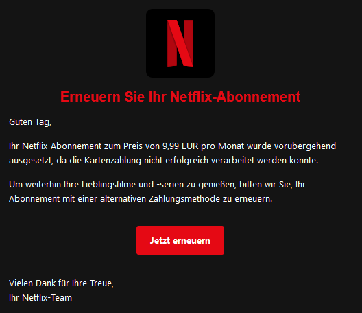 Erneuern Sie Ihr NеtfІіх-Abonnement  Guten Tag,  Ihr NеtfІіх-Abonnement zum Preis von 9,99 EUR pro Monat wurde vorübergehend ausgesetzt, da die Kartenzahlung nicht erfolgreich verarbeitet werden konnte.  Um weiterhin Ihre Lieblingsfilme und -serien zu genießen, bitten wir Sie, Ihr Abonnement mit einer alternativen Zahlungsmethode zu erneuern.  Jetzt erneuern  Vielen Dank für Ihre Treue, Ihr NеtfІіх-Team