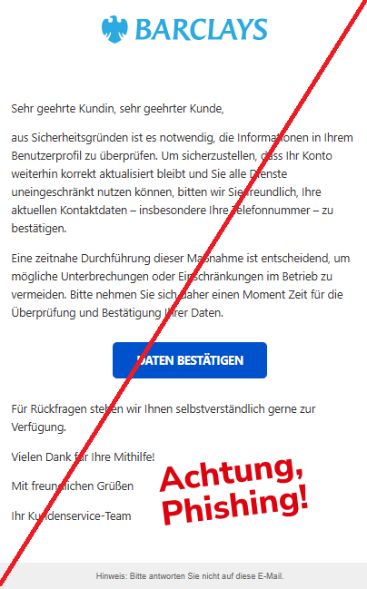 Screenshot einer Mail mit dem Logo von "Barclays" und dem Text: "            Sehr geehrte Kundin, sehr geehrter Kunde,  aus Sicherheitsgründen ist es notwendig, die Informationen in Ihrem Benutzerprofil zu überprüfen. Um sicherzustellen, dass Ihr Konto weiterhin korrekt aktualisiert bleibt und Sie alle Dienste uneingeschränkt nutzen können, bitten wir Sie freundlich, Ihre aktuellen Kontaktdaten – insbesondere Ihre Telefonnummer – zu bestätigen.  Eine zeitnahe Durchführung dieser Maßnahme ist entscheidend, um mögliche Unterbrechungen oder Einschränkungen im Betrieb zu vermeiden. Bitte nehmen Sie sich daher einen Moment Zeit für die Überprüfung und Bestätigung Ihrer Daten.  Daten bestätigen  Für Rückfragen stehen wir Ihnen selbstverständlich gerne zur Verfügung.  Vielen Dank für Ihre Mithilfe!  Mit freundlichen Grüßen  Ihr Kundenservice-Team  Hinweis: Bitte antworten Sie nicht auf diese E-Mail."