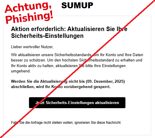 Screenshot einer Mail mit dem Logo von "SumUp" und dem Text:SUMUP Aktion erforderlich: Aktualisieren Sie Ihre Sicherheits-Einstellungen  Lieber wertvoller Nutzer,  Wir aktualisieren unsere Sicherheitsstandards, um Ihr Konto und Ihre Daten besser zu schützen. Um den höchsten Sicherheitsstandard zu erhalten und Ihr Konto aktiv zu halten, aktualisieren Sie bitte Ihre Einstellungen umgehend.  Werden Sie die Aktualisierung nicht bis (09. Dezember, 2025) abschließen, wird Ihr Konto vorübergehend gesperrt.  Jetzt Sicherheits-Einstellungen aktualisieren  Falls Sie die Anfrage nicht stellen wollen, ignorieren Sie diese Nachricht."