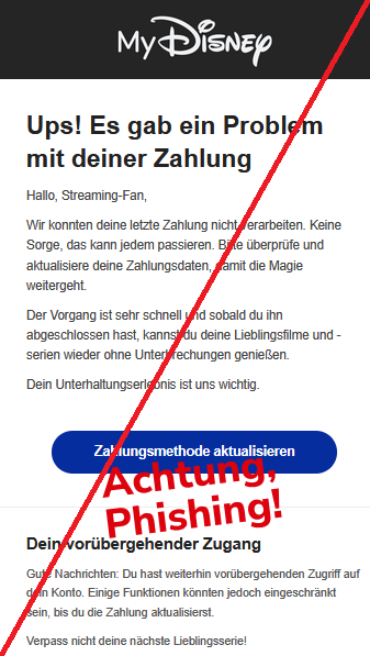 Ups! Es gab ein Problem mit deiner Zahlung  Hallo, Streaming-Fan,  Wir konnten deine letzte Zahlung nicht verarbeiten. Keine Sorge, das kann jedem passieren. Bitte überprüfe und aktualisiere deine Zahlungsdaten, damit die Magie weitergeht.  Der Vorgang ist sehr schnell und sobald du ihn abgeschlossen hast, kannst du deine Lieblingsfilme und -serien wieder ohne Unterbrechungen genießen.  Dein Unterhaltungserlebnis ist uns wichtig. Zahlungsmethode aktualisieren Dein vorübergehender Zugang  Gute Nachrichten: Du hast weiterhin vorübergehenden Zugriff auf dein Konto. Einige Funktionen könnten jedoch eingeschränkt sein, bis du die Zahlung aktualisierst.  Verpass nicht deine nächste Lieblingsserie!