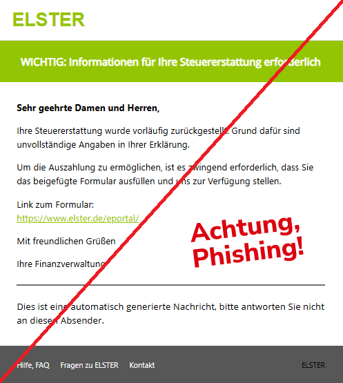 Screenshot einer Mail mit dem Logo von "ELSTER" und dem Text:"ELSTER WICHTIG: Informationen für Ihre Steuererstattung erforderlich Sehr geehrte Damen und Herren,  Ihre Steuererstattung wurde vorläufig zurückgestellt. Grund dafür sind unvollständige Angaben in Ihrer Erklärung.  Um die Auszahlung zu ermöglichen, ist es zwingend erforderlich, dass Sie das beigefügte Formular ausfüllen und uns zur Verfügung stellen.  Link zum Formular: https://www.elster.de/eportal/  Mit freundlichen Grüßen  Ihre Finanzverwaltung  Dies ist eine automatisch generierte Nachricht, bitte antworten Sie nicht an diesen Absender. Hilfe, FAQ Fragen zu ELSTER Kontakt	ELSTER".