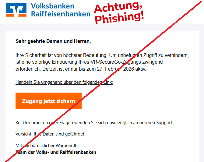 Sehr geehrte Damen und Herren, Ihre Sicherheit ist von höchster Bedeutung. Um unbefugten Zugriff zu verhindern, ist eine sofortige Erneuerung Ihres VR-SecureGo-Zugangs zwingend erforderlich. Derzeit ist er nur bis zum 27. Februar 2026 aktiv.  Handeln Sie umgehend über den folgenden Link:  Zugang jetzt sichern   Bei Unklarheiten oder Fragen wenden Sie sich unverzüglich an unseren Support.  Vorsicht! Ihre Daten sind gefährdet.  Mit nachdrücklicher WarnungIhr Team der Volks- und Raiffeisenbanken