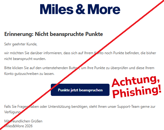 Screenshot einer Mail mit dem Logo von "Miles&More" und dem Text: "   Erinnerung: Nicht beanspruchte Punkte Sehr geehrter Kunde,  wir möchten Sie darüber informieren, dass sich auf Ihrem Konto noch Punkte befinden, die bisher nicht beansprucht wurden.  Bitte klicken Sie auf den untenstehenden Button, um Ihre Punkte zu überprüfen und diese Ihrem Konto gutzuschreiben zu lassen.  Punkte jetzt beanspruchen  Falls Sie Fragen haben oder Unterstützung benötigen, steht Ihnen unser Support-Team gerne zur Verfügung.  Mit freundlichen Grüßen МіІеs&Моге 2026".