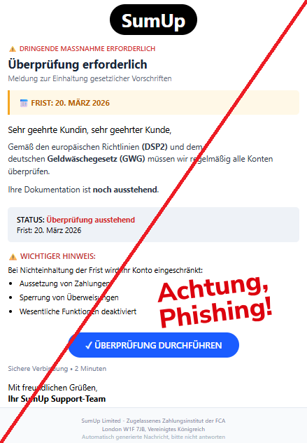 Screenshot eine Mail mit dem Logo von "SumUp" und dem Text: "SumUp ⚠ DRINGENDE MASSNAHME ERFORDERLICH Überprüfung erforderlich Meldung zur Einhaltung gesetzlicher Vorschriften  📅 FRIST: 20. MÄRZ 2026 Sehr geehrte Kundin, sehr geehrter Kunde, Gemäß den europäischen Richtlinien (DSP2) und dem deutschen Geldwäschegesetz (GWG) müssen wir regelmäßig alle Konten überprüfen.  Ihre Dokumentation ist noch ausstehend.  STATUS: Überprüfung ausstehend Frist: 20. März 2026 ⚠ WICHTIGER HINWEIS: Bei Nichteinhaltung der Frist wird Ihr Konto eingeschränkt:  Aussetzung von Zahlungen Sperrung von Überweisungen Wesentliche Funktionen deaktiviert ✓ ÜBERPRÜFUNG DURCHFÜHREN Sichere Verbindung • 2 Minuten  Mit freundlichen Grüßen, Ihr SumUp Support-Team  SumUp Limited - Zugelassenes Zahlungsinstitut der FCA London W1F 7JB, Vereinigtes Königreich Automatisch generierte Nachricht, bitte nicht antworten."