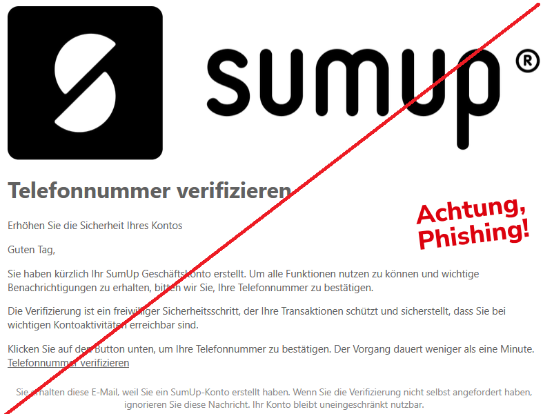 Telefonnummer verifizieren  Erhöhen Sie die Sicherheit Ihres Kontos  Guten Tag,  Sie haben kürzlich Ihr SumUp Geschäftskonto erstellt. Um alle Funktionen nutzen zu können und wichtige Benachrichtigungen zu erhalten, bitten wir Sie, Ihre Telefonnummer zu bestätigen.  Die Verifizierung ist ein freiwilliger Sicherheitsschritt, der Ihre Transaktionen schützt und sicherstellt, dass Sie bei wichtigen Kontoaktivitäten erreichbar sind.  Klicken Sie auf den Button unten, um Ihre Telefonnummer zu bestätigen. Der Vorgang dauert weniger als eine Minute. Telefonnummer verifizieren  Sie erhalten diese E-Mail, weil Sie ein SumUp-Konto erstellt haben. Wenn Sie die Verifizierung nicht selbst angefordert haben, ignorieren Sie diese Nachricht. Ihr Konto bleibt uneingeschränkt nutzbar.