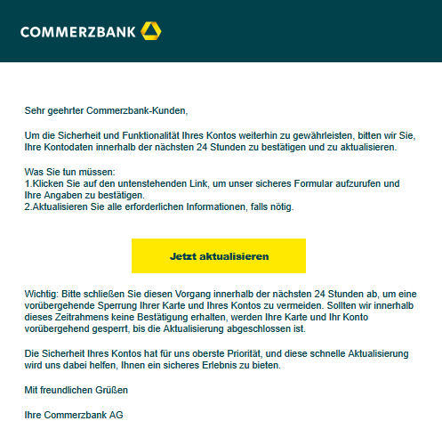 Screenshot einer E-Mail mit Logo der Commerzbank und Text: " 	 ‍   Sehr geehrter Commerzbank-Kunden,   Um die Sicherheit und Funktionalität Ihres Kontos weiterhin zu gewährleisten, bitten wir Sie, Ihre Kontodaten innerhalb der nächsten 24 Stunden zu bestätigen und zu aktualisieren.   Was Sie tun müssen: 1.Klicken Sie auf den untenstehenden Link, um unser sicheres Formular aufzurufen und Ihre Angaben zu bestätigen. 2.Aktualisieren Sie alle erforderlichen Informationen, falls nötig.     Jetzt aktualisieren ‍Wichtig: Bitte schließen Sie diesen Vorgang innerhalb der nächsten 24 Stunden ab, um eine vorübergehende Sperrung Ihrer Karte und Ihres Kontos zu vermeiden. Sollten wir innerhalb dieses Zeitrahmens keine Bestätigung erhalten, werden Ihre Karte und Ihr Konto vorübergehend gesperrt, bis die Aktualisierung abgeschlossen ist.  ‍Die Sicherheit Ihres Kontos hat für uns oberste Priorität, und diese schnelle Aktualisierung wird uns dabei helfen, Ihnen ein sicheres Erlebnis zu bieten.   Mit freundlichen Grüßen   Ihre Commerzbank AG"