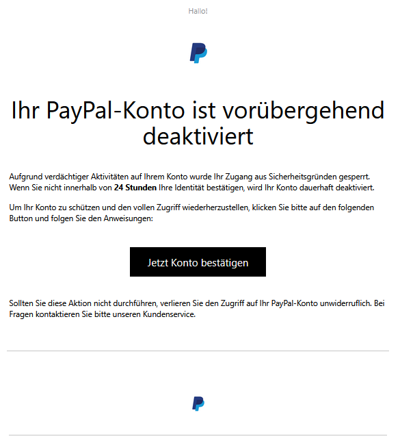 Screenshot einer E-Mail mit Logo von Paypal und Text: "Hallo! PayPal  Ihr PayPal-Konto ist vorübergehend deaktiviert  Aufgrund verdächtiger Aktivitäten auf Ihrem Konto wurde Ihr Zugang aus Sicherheitsgründen gesperrt. Wenn Sie nicht innerhalb von 24 Stunden Ihre Identität bestätigen, wird Ihr Konto dauerhaft deaktiviert.  Um Ihr Konto zu schützen und den vollen Zugriff wiederherzustellen, klicken Sie bitte auf den folgenden Button und folgen Sie den Anweisungen:      Jetzt Konto bestätigen     Sollten Sie diese Aktion nicht durchführen, verlieren Sie den Zugriff auf Ihr PayPal-Konto unwiderruflich. Bei Fragen kontaktieren Sie bitte unseren Kundenservice."