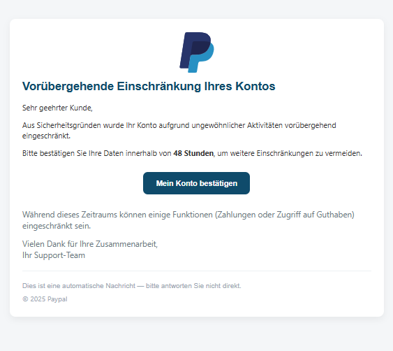 Screenshot einer E-Mail mit Logo von Paypal und Text: "Unternehmen Vorübergehende Einschränkung Ihres Kontos Sehr geehrter Kunde,  Aus Sicherheitsgründen wurde Ihr Konto aufgrund ungewöhnlicher Aktivitäten vorübergehend eingeschränkt.  Bitte bestätigen Sie Ihre Daten innerhalb von 48 Stunden, um weitere Einschränkungen zu vermeiden.  Mein Konto bestätigen Während dieses Zeitraums können einige Funktionen (Zahlungen oder Zugriff auf Guthaben) eingeschränkt sein.  Vielen Dank für Ihre Zusammenarbeit, Ihr Support-Team  Dies ist eine automatische Nachricht — bitte antworten Sie nicht direkt. © 2025 Paypal"