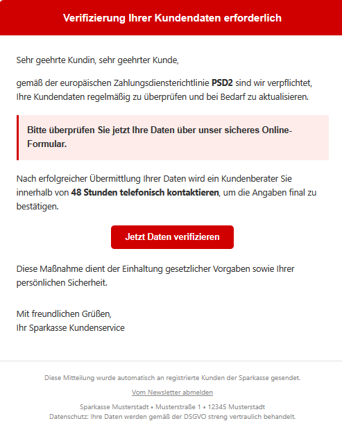 Screenshot einer E-Mail mit Logo der Sparkasse und Text: " Verifizierung Ihrer Kundendaten erforderlich  Sehr geehrte Kundin, sehr geehrter Kunde,  gemäß der europäischen Zahlungsdiensterichtlinie PSD2 sind wir verpflichtet, Ihre Kundendaten regelmäßig zu überprüfen und bei Bedarf zu aktualisieren. Bitte überprüfen Sie jetzt Ihre Daten über unser sicheres Online-Formular.  Nach erfolgreicher Übermittlung Ihrer Daten wird ein Kundenberater Sie innerhalb von 48 Stunden telefonisch kontaktieren, um die Angaben final zu bestätigen. Jetzt Daten verifizieren  Diese Maßnahme dient der Einhaltung gesetzlicher Vorgaben sowie Ihrer persönlichen Sicherheit.  Mit freundlichen Grüßen, Ihr Sparkasse Kundenservice  Diese Mitteilung wurde automatisch an registrierte Kunden der Sparkasse gesendet.  Vom Newsletter abmelden  Sparkasse Musterstadt • Musterstraße 1 • 12345 Musterstadt  Datenschutz: Ihre Daten werden gemäß der DSGVO streng vertraulich behandelt."