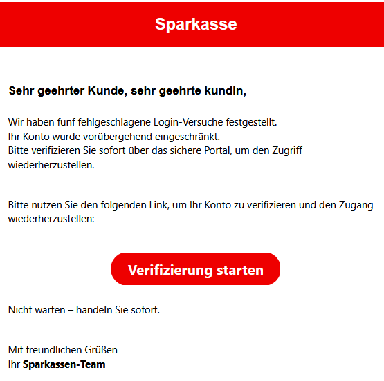 Sehr geehrter Kunde, sehr geehrte kundin, Wir haben fünf fehlgeschlagene Login-Versuche festgestellt.  Ihr Konto wurde vorübergehend eingeschränkt.  Bitte verifizieren Sie sofort über das sichere Portal, um den Zugriff wiederherzustellen. Bitte nutzen Sie den folgenden Link, um Ihr Konto zu verifizieren und den Zugang wiederherzustellen: Verifizierung starten   Nicht warten – handeln Sie sofort. Mit freundlichen Grüßen Ihr Sparkassen-Team