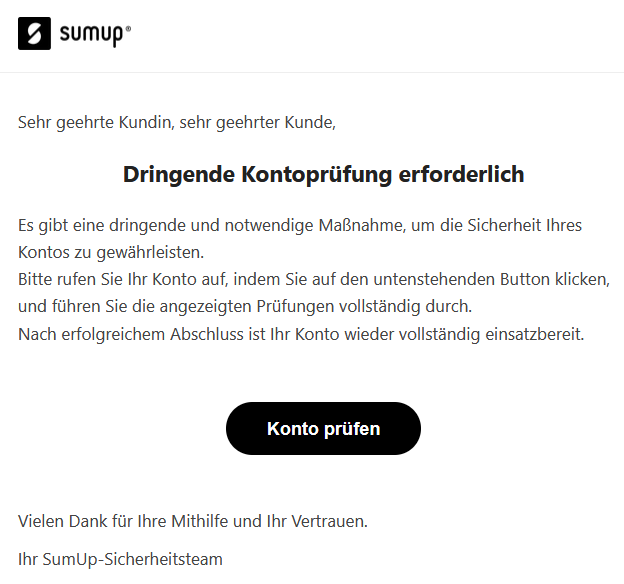 Sehr geehrte Kundin, sehr geehrter Kunde, Dringende Kontoprüfung erforderlich Es gibt eine dringende und notwendige Maßnahme, um die Sicherheit Ihres Kontos zu gewährleisten. Bitte rufen Sie Ihr Konto auf, indem Sie auf den untenstehenden Button klicken, und führen Sie die angezeigten Prüfungen vollständig durch. Nach erfolgreichem Abschluss ist Ihr Konto wieder vollständig einsatzbereit. Konto prüfen   Vielen Dank für Ihre Mithilfe und Ihr Vertrauen. Ihr SumUp-Sicherheitsteam