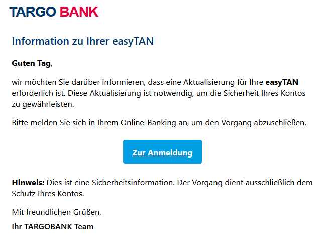Information zu Ihrer easyTAN Guten Tag, wir möchten Sie darüber informieren, dass eine Aktualisierung für Ihre easyTAN erforderlich ist. Diese Aktualisierung ist notwendig, um die Sicherheit Ihres Kontos zu gewährleisten. Bitte melden Sie sich in Ihrem Online-Banking an, um den Vorgang abzuschließen. Zur Anmeldung    Hinweis: Dies ist eine Sicherheitsinformation. Der Vorgang dient ausschließlich dem Schutz Ihres Kontos. Mit freundlichen Grüßen, Ihr TARGOBANK Team
