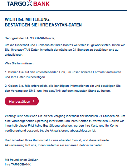 Wichtige Mitteilung: Bestätigen Sie Ihre easyTAN-Daten Sehr geehrter TARGOBANK-Kunde, um die Sicherheit und Funktionalität Ihres Kontos weiterhin zu gewährleisten, bitten wir Sie, Ihre easyTAN-Daten innerhalb der nächsten 24 Stunden zu bestätigen und zu aktualisieren. Was Sie tun müssen: 1. Klicken Sie auf den untenstehenden Link, um unser sicheres Formular aufzurufen und Ihre Daten zu bestätigen. 2. Geben Sie, falls erforderlich, alle benötigten Informationen ein und bestätigen Sie den Vorgang per SMS, um Ihre easyTAN auf dem neuesten Stand zu halten. Hier bestätigen      Wichtig: Bitte schließen Sie diesen Vorgang innerhalb der nächsten 24 Stunden ab, um eine vorübergehende Sperrung Ihrer Karte und Ihres Kontos zu vermeiden. Sollten wir innerhalb dieser Frist keine Bestätigung erhalten, werden Ihre Karte und Ihr Konto vorübergehend gesperrt, bis die Aktualisierung abgeschlossen ist.  Die Sicherheit Ihres Kontos hat für uns oberste Priorität, und diese schnelle Aktualisierung hilft uns, Ihnen weiterhin ein sicheres Erlebnis zu bieten.   Mit freundlichen Grüßen Ihre TARGOBANK