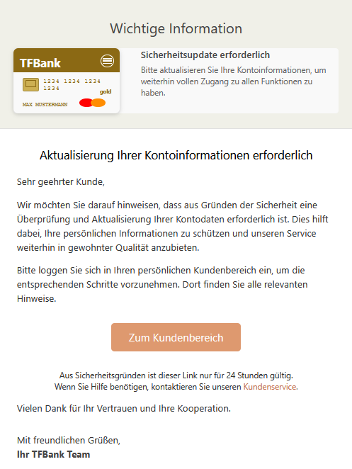 Wichtige Information TFBank  1234 1234 1234 1234  MAX MUSTERMANN  gold 	Sicherheitsupdate erforderlich Bitte aktualisieren Sie Ihre Kontoinformationen, um weiterhin vollen Zugang zu allen Funktionen zu haben.  Aktualisierung Ihrer Kontoinformationen erforderlich Sehr geehrter Kunde, Wir möchten Sie darauf hinweisen, dass aus Gründen der Sicherheit eine Überprüfung und Aktualisierung Ihrer Kontodaten erforderlich ist. Dies hilft dabei, Ihre persönlichen Informationen zu schützen und unseren Service weiterhin in gewohnter Qualität anzubieten. Bitte loggen Sie sich in Ihren persönlichen Kundenbereich ein, um die entsprechenden Schritte vorzunehmen. Dort finden Sie alle relevanten Hinweise. Zum Kundenbereich   Aus Sicherheitsgründen ist dieser Link nur für 24 Stunden gültig. Wenn Sie Hilfe benötigen, kontaktieren Sie unseren Kundenservice. Vielen Dank für Ihr Vertrauen und Ihre Kooperation. Mit freundlichen Grüßen, Ihr TFBank Team