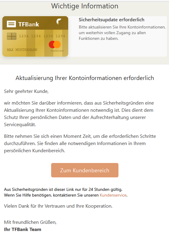 Wichtige Information TFBank  1234123412341234  MAX MUSTERMANN  mastercard 	Sicherheitsupdate erforderlich Bitte aktualisieren Sie Ihre Kontoinformationen, um weiterhin vollen Zugang zu allen Funktionen zu haben.   Aktualisierung Ihrer Kontoinformationen erforderlich Sehr geehrter Kunde, wir möchten Sie darüber informieren, dass aus Sicherheitsgründen eine Aktualisierung Ihrer Kontoinformationen notwendig ist. Dies dient dem Schutz Ihrer persönlichen Daten und der Aufrechterhaltung unserer Servicequalität. Bitte nehmen Sie sich einen Moment Zeit, um die erforderlichen Schritte durchzuführen. Sie finden alle notwendigen Informationen in Ihrem persönlichen Kundenbereich. Zum Kundenbereich   Aus Sicherheitsgründen ist dieser Link nur für 24 Stunden gültig. Wenn Sie Hilfe benötigen, kontaktieren Sie unseren Kundenservice. Vielen Dank für Ihr Vertrauen und Ihre Kooperation. Mit freundlichen Grüßen, Ihr TFBank Team