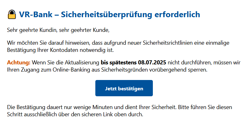 VR-Bank – Sicherheitsüberprüfung erforderlich Sehr geehrte Kundin, sehr geehrter Kunde, Wir möchten Sie darauf hinweisen, dass aufgrund neuer Sicherheitsrichtlinien eine einmalige Bestätigung Ihrer Kontodaten notwendig ist. Achtung: Wenn Sie die Aktualisierung bis spätestens 08.07.2025 nicht durchführen, müssen wir Ihren Zugang zum Online-Banking aus Sicherheitsgründen vorübergehend sperren. Jetzt bestätigen  Die Bestätigung dauert nur wenige Minuten und dient Ihrer Sicherheit. Bitte führen Sie diesen Schritt ausschließlich über den sicheren Link oben durch.