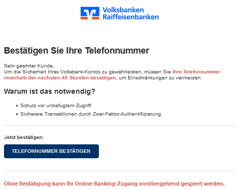 Bestätigen Sie Ihre Telefonnummer Sehr geehrter Kunde, Um die Sicherheit Ihres Vоlkѕbаnk-Kontos zu gewährleisten, müssen Sie Ihre Telefonnummer innerhalb der nächsten 48 Stunden bestätigen, um Einschränkungen zu vermeiden. Warum ist das notwendig?      Schutz vor unbefugtem Zugriff     Sicherere Transaktionen durch Zwei-Faktor-Authentifizierung  Jetzt bestätigen: TELEFONNUMMER BESTÄTIGEN  Ohne Bestätigung kann Ihr Online-Banking-Zugang vorübergehend gesperrt werden.