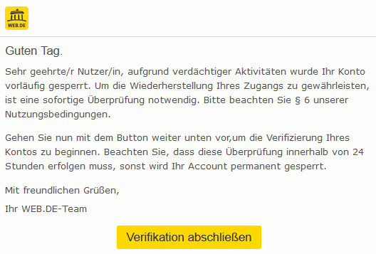 Guten Tag. Sehr geehrte/r Nutzer/in, aufgrund verdächtiger Aktivitäten wurde Ihr Konto vorläufig gesperrt. Um die Wiederherstellung Ihres Zugangs zu gewährleisten, ist eine sofortige Überprüfung notwendig. Bitte beachten Sie § 6 unserer Nutzungsbedingungen. Gehen Sie nun mit dem Button weiter unten vor,um die Verifizierung Ihres Kontos zu beginnen. Beachten Sie, dass diese Überprüfung innerhalb von 24 Stunden erfolgen muss, sonst wird Ihr Account permanent gesperrt. Mit freundlichen Grüßen, Ihr WEB.DE-Team 	 Verifikation abschließen 	