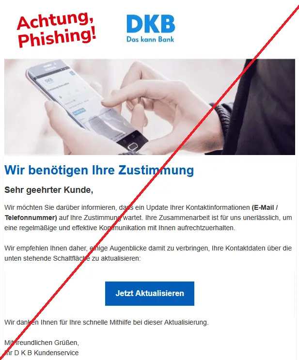Screenshot einer Phishing Mail der DKB mit Logo: Wir benötigen Ihre Zustimmung
Sehr geehrter Kunde,
Wir möchten Sie darüber informieren, dass ein Update Ihrer Kontaktinformationen (E-Mail / Telefonnummer) auf Ihre Zustimmung wartet. Ihre Zusammenarbeit ist für uns unerlässlich, um eine regelmäßige und effektive Kommunikation mit Ihnen aufrechtzuerhalten.
Wir empfehlen Ihnen daher, einige Augenblicke damit zu verbringen, Ihre Kontaktdaten über die unten stehende Schaltfläche zu aktualisieren:
Jetzt Aktualisieren
Wir danken Ihnen für Ihre schnelle Mithilfe bei dieser Aktualisierung.
Mit freundlichen Grüßen,
Ihr D K B Kundenservice