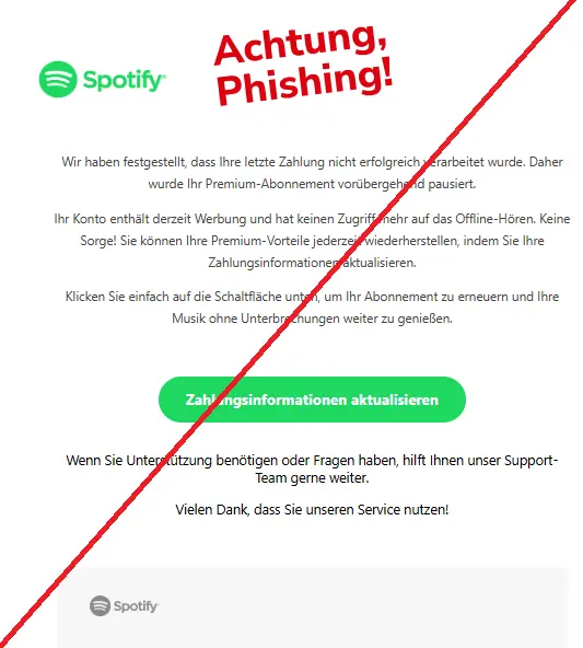 Screenshot einer Phishing-Mail mit Logo von Spotify und Text:
"Wir haben festgestellt, dass Ihre letzte Zahlung nicht erfolgreich verarbeitet wurde. Daher wurde Ihr Premium-Abonnement vorübergehend pausiert.
Ihr Konto enthält derzeit Werbung und hat keinen Zugriff mehr auf das Offline-Hören. Keine Sorge! Sie können Ihre Premium-Vorteile jederzeit wiederherstellen, indem Sie Ihre Zahlungsinformationen aktualisieren.
Klicken Sie einfach auf die Schaltfläche unten, um Ihr Abonnement zu erneuern und Ihre Musik ohne Unterbrechungen weiter zu genießen.
Zahlungsinformationen aktualisieren
Wenn Sie Unterstützung benötigen oder Fragen haben, hilft Ihnen unser Support-Team gerne weiter.
Vielen Dank, dass Sie unseren Service nutzen!
Spotify Logo"