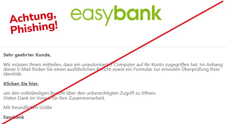 Easybank-Phishing-Mail mit Logo: Sehr geehrter Kunde,
Wir müssen Ihnen mitteilen, dass ein unautorisierter Computer auf Ihr Konto zugegriffen hat. Im Anhang dieser E-Mail finden Sie einen ausführlichen Bericht sowie ein Formular zur erneuten Überprüfung Ihrer Identität.
Klicken Sie hier.
um den vollständigen Bericht über den unberechtigten Zugriff zu öffnen.
Vielen Dank im Voraus für Ihre Zusammenarbeit.
Mit freundlichen Grüße
Easybank
