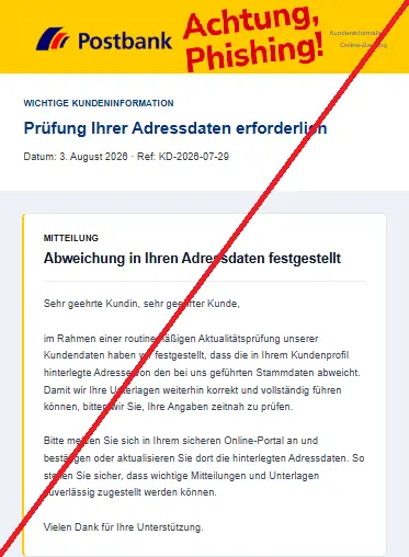 Screenshot einer E-Mail mit Logo der Postbank und Text:
"Kundeninformation
Online-Banking
WICHTIGE KUNDENINFORMATION
Prüfung Ihrer Adressdaten erforderlich
Datum: 3. August 2026 · Ref: KD-2026-07-29
MITTEILUNG
Abweichung in Ihren Adressdaten festgestellt
Sehr geehrte Kundin, sehr geehrter Kunde,
im Rahmen einer routinemäßigen Aktualitätsprüfung unserer Kundendaten haben wir festgestellt, dass die in Ihrem Kundenprofil hinterlegte Adresse von den bei uns geführten Stammdaten abweicht. Damit wir Ihre Unterlagen weiterhin korrekt und vollständig führen können, bitten wir Sie, Ihre Angaben zeitnah zu prüfen.
Bitte melden Sie sich in Ihrem sicheren Online-Portal an und bestätigen oder aktualisieren Sie dort die hinterlegten Adressdaten. So stellen Sie sicher, dass wichtige Mitteilungen und Unterlagen zuverlässig zugestellt werden können.
Vielen Dank für Ihre Unterstützung."