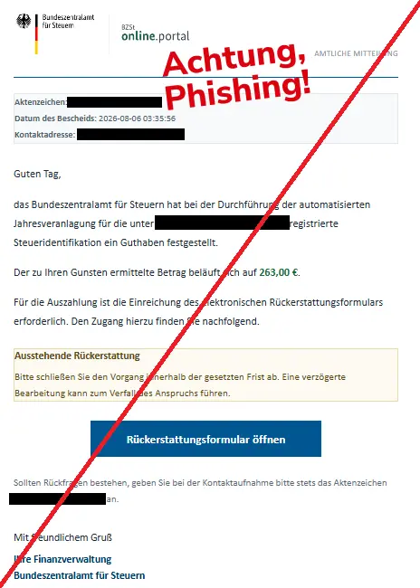 Screenshot einer Mail mit dem Logo des "Bundeszentralamts für Steuern" und dem Text: "
Bundeszentralamt für Steuern	AMTLICHE MITTEILUNG
Aktenzeichen: "..."
Datum des Bescheids: 2026-08-06 03:35:56
Kontaktadresse: "..."
Guten Tag,

das Bundeszentralamt für Steuern hat bei der Durchführung der automatisierten Jahresveranlagung für die unter "..." registrierte Steueridentifikation ein Guthaben festgestellt.

Der zu Ihren Gunsten ermittelte Betrag beläuft sich auf 263,00 €.

Für die Auszahlung ist die Einreichung des elektronischen Rückerstattungsformulars erforderlich. Den Zugang hierzu finden Sie nachfolgend.

Ausstehende Rückerstattung

Bitte schließen Sie den Vorgang innerhalb der gesetzten Frist ab. Eine verzögerte Bearbeitung kann zum Verfall des Anspruchs führen.

Rückerstattungsformular öffnen
Sollten Rückfragen bestehen, geben Sie bei der Kontaktaufnahme bitte stets das Aktenzeichen an.

Mit freundlichem Gruß
Ihre Finanzverwaltung
Bundeszentralamt für Steuern."