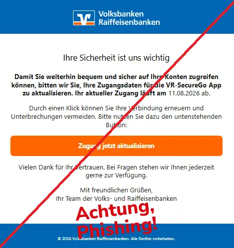 Screenshot einer Mail mit dem Logo der "Volks- und Raiffeisenbanken" und dem Text: "
Ihre Sicherheit ist uns wichtig
Damit Sie weiterhin bequem und sicher auf Ihre Konten zugreifen können, bitten wir Sie, Ihre Zugangsdaten für die VR-SecureGo App zu aktualisieren. Ihr aktueller Zugang läuft am 11.08.2026 ab.
Durch einen Klick können Sie Ihre Verbindung erneuern und Unterbrechungen vermeiden. Bitte nutzen Sie dazu den untenstehenden Button:
Zugang jetzt aktualisieren
Vielen Dank für Ihr Vertrauen. Bei Fragen stehen wir Ihnen jederzeit gerne zur Verfügung.
Mit freundlichen Grüßen,
Ihr Team der Volks- und Raiffeisenbanken
© 2026 Volksbanken Raiffeisenbanken. Alle Rechte vorbehalten."