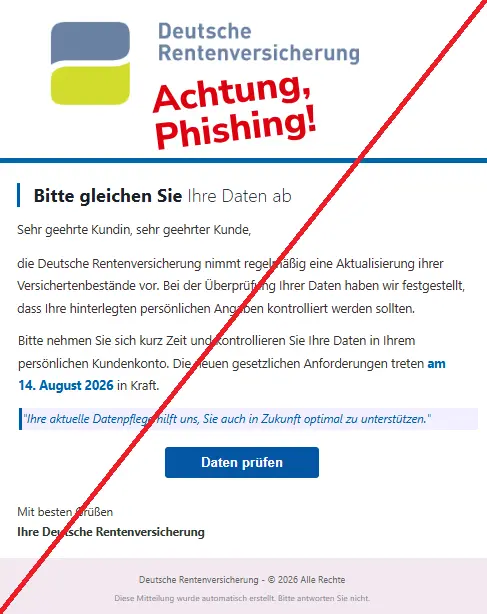 Screenshot einer Mail mit dem Logo der "Deutschen Rentenversicherung" und dem Text: "
Bitte gleichen Sie Ihre Daten ab
Sehr geehrte Kundin, sehr geehrter Kunde,
die Deutsche Rentenversicherung nimmt regelmäßig eine Aktualisierung ihrer Versichertenbestände vor. Bei der Überprüfung Ihrer Daten haben wir festgestellt, dass Ihre hinterlegten persönlichen Angaben kontrolliert werden sollten.
Bitte nehmen Sie sich kurz Zeit und kontrollieren Sie Ihre Daten in Ihrem persönlichen Kundenkonto. Die neuen gesetzlichen Anforderungen treten am 14. August 2026 in Kraft.
"Ihre aktuelle Datenpflege hilft uns, Sie auch in Zukunft optimal zu unterstützen."
Daten prüfen
Mit besten Grüßen
Ihre Deutsche Rentenversicherung
Deutsche Rentenversicherung - © 2026 Alle Rechte
Diese Mitteilung wurde automatisch erstellt. Bitte antworten Sie nicht."