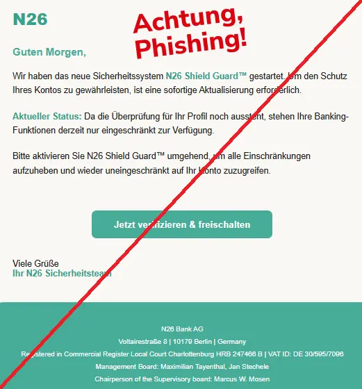 Screenshot einer Mail mit dem Logo der "N26" und dem Text: "N26
Guten Morgen,
Wir haben das neue Sicherheitssystem N26 Shield Guard™ gestartet. Um den Schutz Ihres Kontos zu gewährleisten, ist eine sofortige Aktualisierung erforderlich.
Aktueller Status: Da die Überprüfung für Ihr Profil noch aussteht, stehen Ihre Banking-Funktionen derzeit nur eingeschränkt zur Verfügung.
Bitte aktivieren Sie N26 Shield Guard™ umgehend, um alle Einschränkungen aufzuheben und wieder uneingeschränkt auf Ihr Konto zuzugreifen.
Jetzt verifizieren & freischalten
Viele Grüße
Ihr N26 Sicherheitsteam
N26 Bank AG
Voltairestraße 8 | 10179 Berlin | Germany
Registered in Commercial Register Local Court Charlottenburg HRB 247466 B | VAT ID: DE 30/595/7096
Management Board: Maximilian Tayenthal, Jan Stechele
Chairperson of the Supervisory board: Marcus W. Mosen
"