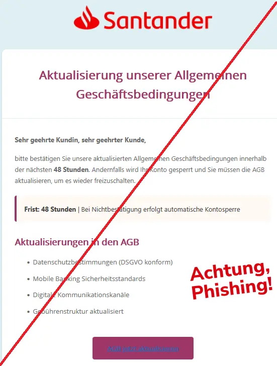 Screenshot einer Santander-Phishing-Mail mit Logo: Aktualisierung unserer Allgemeinen Geschäftsbedingungen
Sehr geehrte Kundin, sehr geehrter Kunde,
bitte bestätigen Sie unsere aktualisierten Allgemeinen Geschäftsbedingungen innerhalb der nächsten 48 Stunden. Andernfalls wird Ihr Konto gesperrt und Sie müssen die AGB aktualisieren, um es wieder freizuschalten.
Frist: 48 Stunden | Bei Nichtbestätigung erfolgt automatische Kontosperre
Aktualisierungen in den AGB
• Datenschutzbestimmungen (DSGVO konform)
• Mobile Banking Sicherheitsstandards
• Digitale Kommunikationskanäle
• Gebührenstruktur aktualisiert
AGB jetzt aktualisieren