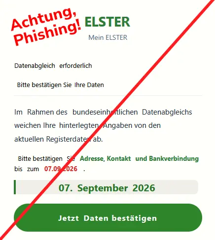 Screenshot einer Phishing-Mail mit den grünen Buchstaben ELSTER und folgendem Text: "Mein Elster. Datenabgleich erforderlich. Bitte bestätigen Sie Ihre Daten. Im Rahmen des bundeseinheitlichen Datenabgleichs weichen Ihre hinterlegten Angaben von den aktuellen Registerdaten ab.
Bitte bestätigen Sie Adresse, Kontakt und Bankverbindung bis zum 07.09.2026.
07. September 2026
Jetzt Daten bestätigen"
