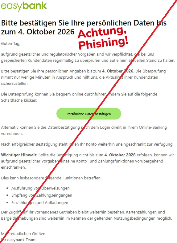 Screenshot einer Mail mit dem Logo der "easybank" und dem Text: "easybank
Bitte bestätigen Sie Ihre persönlichen Daten bis zum 4. Oktober 2026
Guten Tag,
aufgrund gesetzlicher und regulatorischer Vorgaben sind wir verpflichtet, die bei uns gespeicherten Kundendaten regelmäßig zu überprüfen und auf einem aktuellen Stand zu halten.
Bitte bestätigen Sie Ihre persönlichen Angaben bis zum 4. Oktober 2026. Die Überprüfung nimmt nur wenige Minuten in Anspruch und hilft uns, die Aktualität Ihrer Kundendaten sicherzustellen.
Die Datenprüfung können Sie bequem online durchführen, indem Sie auf die folgende Schaltfläche klicken:
Persönliche Daten bestätigen
Alternativ können Sie die Datenbestätigung nach dem Login direkt in Ihrem Online-Banking vornehmen.
Nach erfolgreicher Bestätigung steht Ihnen Ihr Konto weiterhin uneingeschränkt zur Verfügung.
Wichtiger Hinweis: Sollte die Bestätigung nicht bis zum 4. Oktober 2026 erfolgen, können wir aufgrund gesetzlicher Vorgaben einzelne Konto- und Zahlungsfunktionen vorübergehend einschränken.
Dies kann insbesondere folgende Funktionen betreffen:
Ausführung von Überweisungen
Empfang von Zahlungseingängen
Einzahlungen und Aufladungen
Der Zugriff auf Ihr vorhandenes Guthaben bleibt weiterhin bestehen. Kartenzahlungen und Bargeldabhebungen sind weiterhin im Rahmen der geltenden Nutzungsbedingungen möglich.
Mit freundlichen Grüßen
Ihr easybank Team".