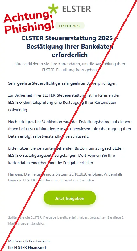 Phishing-Mail mit Logo: ELSTER Steuererstattung 2025 – Bestätigung Ihrer Bankdaten erforderlich
Bitte verifizieren Sie Ihre Kartendaten, um die Auszahlung Ihrer ELSTER-Erstattung freizugeben.
Sehr geehrte Steuerpflichtige, sehr geehrter Steuerpflichtiger,
zur Sicherheit Ihrer ELSTER-Steuererstattung ist im Rahmen der ELSTER-Identitätsprüfung eine Bestätigung Ihrer Kartendaten notwendig.
Nach erfolgreicher Verifikation wird der Erstattungsbetrag auf die von Ihnen bei ELSTER hinterlegte IBAN überwiesen. Die Übertragung Ihrer Daten erfolgt selbstverständlich verschlüsselt.
Bitte nutzen Sie den untenstehenden Button, um zur geschützten ELSTER-Bestätigungsseite zu gelangen. Dort können Sie Ihre Kartendaten eingeben und die Freigabe erteilen.
Hinweis: Die Freigabe muss bis zum 25.10.2026 erfolgen. Andernfalls kann die ELSTER-Erstattung nicht bearbeitet werden.
Jetzt freigeben 

Sollten Sie die ELSTER-Freigabe bereits erteilt haben, betrachten Sie diese E-Mail als gegenstandslos.

Mit freundlichen Grüssen
Ihr ELSTER Finanzamt
