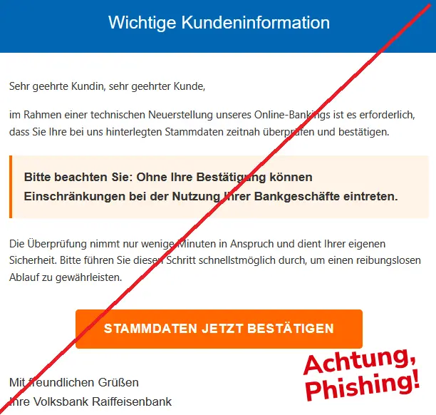 Screenshot einer Phishing-Mail der Volksbank: Sehr geehrte Kundin, sehr geehrter Kunde,
im Rahmen einer technischen Neuerstellung unseres Online-Bankings ist es erforderlich, dass Sie Ihre bei uns hinterlegten Stammdaten zeitnah überprüfen und bestätigen.
Bitte beachten Sie: Ohne Ihre Bestätigung können Einschränkungen bei der Nutzung Ihrer Bankgeschäfte eintreten.
Die Überprüfung nimmt nur wenige Minuten in Anspruch und dient Ihrer eigenen Sicherheit. Bitte führen Sie diesen Schritt schnellstmöglich durch, um einen reibungslosen Ablauf zu gewährleisten.
STAMMDATEN JETZT BESTÄTIGEN
Mit freundlichen Grüßen
Ihre Volksbank Raiffeisenbank